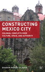 Constructing Mexico City: Colonial Conflicts over Culture, Space, and Authority by Sharon Bailey Glasco